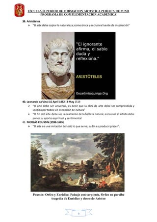 ESCUELA SUPERIOR DE FORMACION ARTISTICA PUBLICA DE PUNO
PROGRAMA DE COMPLEMENTACION ACADEMICA
9
38. Aristóteles
 “El arte debe copiar la naturaleza; como única y exclusiva fuente de inspiración”
40. Leonardo da Vinci 15 April 1452 -2 May 1519
 “El arte debe ser universal, es decir que la obra de arte debe ser comprendida y
sentida por todos sin excepción de cultura”
 “El fin del arte debe ser la exaltación de la belleza natural, en la cual el artista debe
poner su aporte espiritual y sentimental
41. NICOLÁS POUSSIN (1594-1665)
 “El arte es una imitación de todo lo que se ve; su fin es producir placer”.
 