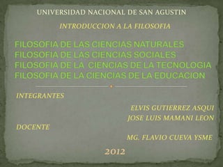 UNIVERSIDAD NACIONAL DE SAN AGUSTIN

          INTRODUCCION A LA FILOSOFIA




INTEGRANTES
                            ELVIS GUTIERREZ ASQUI
                           JOSE LUIS MAMANI LEON
DOCENTE
                           MG. FLAVIO CUEVA YSME

                    2012
 
