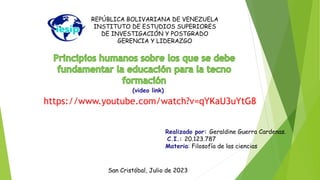 REPÚBLICA BOLIVARIANA DE VENEZUELA
INSTITUTO DE ESTUDIOS SUPERIORES
DE INVESTIGACIÓN Y POSTGRADO
GERENCIA Y LIDERAZGO
Realizado por: Geraldine Guerra Cardenas.
C.I.: 20.123.787
Materia: Filosofía de las ciencias
San Cristóbal, Julio de 2023
(video link)
https://www.youtube.com/watch?v=qYKaU3uYtG8
 