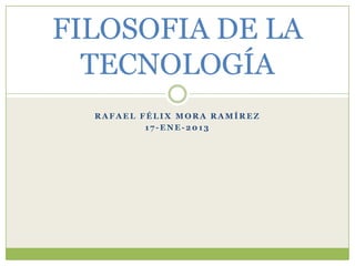 FILOSOFIA DE LA
  TECNOLOGÍA
  RAFAEL FÉLIX MORA RAMÍREZ
          17-ENE-2013
 