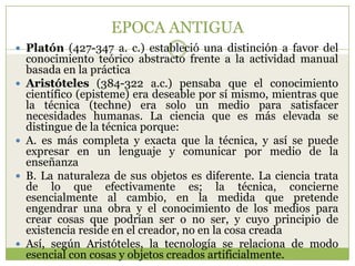 EPOCA ANTIGUA
 Platón (427-347 a. c.) estableció una distinción a favor del
    conocimiento teórico abstracto frente a la actividad manual
    basada en la práctica
   Aristóteles (384-322 a.c.) pensaba que el conocimiento
    científico (episteme) era deseable por sí mismo, mientras que
    la técnica (techne) era solo un medio para satisfacer
    necesidades humanas. La ciencia que es más elevada se
    distingue de la técnica porque:
   A. es más completa y exacta que la técnica, y así se puede
    expresar en un lenguaje y comunicar por medio de la
    enseñanza
   B. La naturaleza de sus objetos es diferente. La ciencia trata
    de lo que efectivamente es; la técnica, concierne
    esencialmente al cambio, en la medida que pretende
    engendrar una obra y el conocimiento de los medios para
    crear cosas que podrían ser o no ser, y cuyo principio de
    existencia reside en el creador, no en la cosa creada
   Así, según Aristóteles, la tecnología se relaciona de modo
    esencial con cosas y objetos creados artificialmente.
 