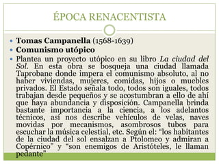 ÉPOCA RENACENTISTA

 Tomas Campanella (1568-1639)
 Comunismo utópico
 Plantea un proyecto utópico en su libro La ciudad del
 Sol. En esta obra se bosqueja una ciudad llamada
 Taprobane donde impera el comunismo absoluto, al no
 haber viviendas, mujeres, comidas, hijos o muebles
 privados. El Estado señala todo, todos son iguales, todos
 trabajan desde pequeños y se acostumbran a ello de ahí
 que haya abundancia y disposición. Campanella brinda
 bastante importancia a la ciencia, a los adelantos
 técnicos, así nos describe vehículos de velas, naves
 movidas por mecanismos, asombrosos tubos para
 escuchar la música celestial, etc. Según el: “los habitantes
 de la ciudad del sol ensalzan a Ptolomeo y admiran a
 Copérnico” y “son enemigos de Aristóteles, le llaman
 pedante”
 