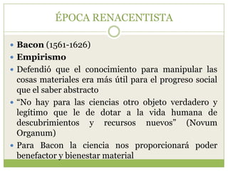 ÉPOCA RENACENTISTA

 Bacon (1561-1626)
 Empirismo
 Defendió que el conocimiento para manipular las
  cosas materiales era más útil para el progreso social
  que el saber abstracto
 “No hay para las ciencias otro objeto verdadero y
  legítimo que le de dotar a la vida humana de
  descubrimientos y recursos nuevos” (Novum
  Organum)
 Para Bacon la ciencia nos proporcionará poder
  benefactor y bienestar material
 