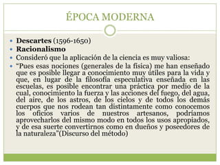 ÉPOCA MODERNA

   Descartes (1596-1650)
   Racionalismo
   Consideró que la aplicación de la ciencia es muy valiosa:
   “Pues esas nociones (generales de la física) me han enseñado
    que es posible llegar a conocimiento muy útiles para la vida y
    que, en lugar de la filosofía especulativa enseñada en las
    escuelas, es posible encontrar una práctica por medio de la
    cual, conocimiento la fuerza y las acciones del fuego, del agua,
    del aire, de los astros, de los cielos y de todos los demás
    cuerpos que nos rodean tan distintamente como conocemos
    los oficios varios de nuestros artesanos, podríamos
    aprovecharlos del mismo modo en todos los usos apropiados,
    y de esa suerte convertirnos como en dueños y poseedores de
    la naturaleza”(Discurso del método)
 