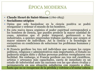 ÉPOCA MODERNA

 Claude Henri de Saint-Simon (1760-1825)
 Socialismo utópico
 Opina que solo basándose en la ciencia positiva se podrá
  reorganizar y ordenar el mundo de los hombres.
 En esta nueva época orgánica el poder espiritual corresponderá a
  los hombres de ciencia, que pueden predecir la mayor cantidad de
  cosas, mientras que el poder temporal, pertenecerá a los
  industriales, a quienes emprendan trabajos pacíficos que ocupen al
  mayor número de individuos. Así la ciencia y la tecnología se
  encuentran en condiciones de solucionar los problemas humanos y
  sociales.
 Si Francia perdiese los tres mil individuos que ocupan los cargos
  políticos, religiosos y administrativos más importantes, el Estado no
  padecería ningún daño y dichas personas podrían reemplazarse con
  facilidad. Sin embargo, si Francia perdiese sus tres mil científicos,
  artistas y artesanos más capacitados, caería de inmediato en un
  estado de inferioridad ante las naciones con las que ahora rivaliza y
  permanecería en una situación subalterna con respecto a ellas,
  hasta que no se recuperase de la pérdida y volviese a levantar cabeza
 