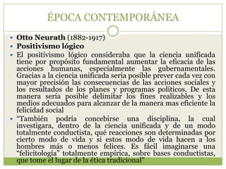 ÉPOCA CONTEMPORÁNEA
 Otto Neurath (1882-1917)
 Positivismo lógico
 El positivismo lógico consideraba que la ciencia unificada
  tiene por propósito fundamental aumentar la eficacia de las
  acciones humanas, especialmente las gubernamentales.
  Gracias a la ciencia unificada sería posible prever cada vez con
  mayor precisión las consecuencias de las acciones sociales y
  los resultados de los planes y programas políticos. De esta
  manera sería posible delimitar los fines realizables y los
  medios adecuados para alcanzar de la manera mas eficiente la
  felicidad social
 “También podría concebirse una disciplina, la cual
  investigara, dentro de la ciencia unificada y de un modo
  totalmente conductista, qué reacciones son determinadas por
  cierto modo de vida y si estos modo de vida hacen a los
  hombres más o menos felices. Es fácil imaginarse una
  “felicitología” totalmente empírica, sobre bases conductistas,
  que tome el lugar de la ética tradicional”
 