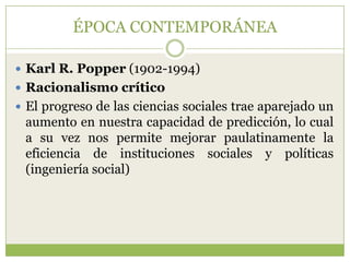 ÉPOCA CONTEMPORÁNEA

 Karl R. Popper (1902-1994)
 Racionalismo crítico
 El progreso de las ciencias sociales trae aparejado un
 aumento en nuestra capacidad de predicción, lo cual
 a su vez nos permite mejorar paulatinamente la
 eficiencia de instituciones sociales y políticas
 (ingeniería social)
 