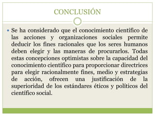 CONCLUSIÓN

 Se ha considerado que el conocimiento científico de
 las acciones y organizaciones sociales permite
 deducir los fines racionales que los seres humanos
 deben elegir y las maneras de procurarlos. Todas
 estas concepciones optimistas sobre la capacidad del
 conocimiento científico para proporcionar directrices
 para elegir racionalmente fines, medio y estrategias
 de acción, ofrecen una justificación de la
 superioridad de los estándares éticos y políticos del
 científico social.
 