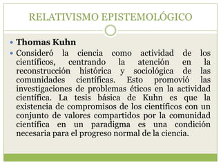 RELATIVISMO EPISTEMOLÓGICO

 Thomas Kuhn
 Consideró   la ciencia como actividad de los
 científicos,   centrando    la  atención      en  la
 reconstrucción histórica y sociológica de las
 comunidades científicas. Esto promovió las
 investigaciones de problemas éticos en la actividad
 científica. La tesis básica de Kuhn es que la
 existencia de compromisos de los científicos con un
 conjunto de valores compartidos por la comunidad
 científica en un paradigma es una condición
 necesaria para el progreso normal de la ciencia.
 