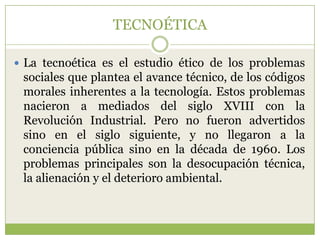 TECNOÉTICA

 La tecnoética es el estudio ético de los problemas
 sociales que plantea el avance técnico, de los códigos
 morales inherentes a la tecnología. Estos problemas
 nacieron a mediados del siglo XVIII con la
 Revolución Industrial. Pero no fueron advertidos
 sino en el siglo siguiente, y no llegaron a la
 conciencia pública sino en la década de 1960. Los
 problemas principales son la desocupación técnica,
 la alienación y el deterioro ambiental.
 