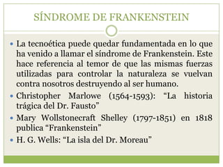 SÍNDROME DE FRANKENSTEIN

 La tecnoética puede quedar fundamentada en lo que
  ha venido a llamar el síndrome de Frankenstein. Este
  hace referencia al temor de que las mismas fuerzas
  utilizadas para controlar la naturaleza se vuelvan
  contra nosotros destruyendo al ser humano.
 Christopher Marlowe (1564-1593): “La historia
  trágica del Dr. Fausto”
 Mary Wollstonecraft Shelley (1797-1851) en 1818
  publica “Frankenstein”
 H. G. Wells: “La isla del Dr. Moreau”
 
