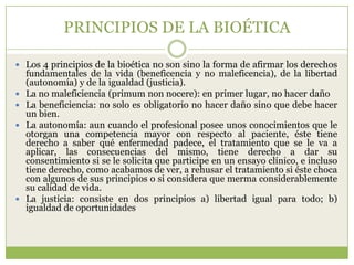 PRINCIPIOS DE LA BIOÉTICA

 Los 4 principios de la bioética no son sino la forma de afirmar los derechos
    fundamentales de la vida (beneficencia y no maleficencia), de la libertad
    (autonomía) y de la igualdad (justicia).
   La no maleficiencia (primum non nocere): en primer lugar, no hacer daño
   La beneficiencia: no solo es obligatorio no hacer daño sino que debe hacer
    un bien.
   La autonomía: aun cuando el profesional posee unos conocimientos que le
    otorgan una competencia mayor con respecto al paciente, éste tiene
    derecho a saber qué enfermedad padece, el tratamiento que se le va a
    aplicar, las consecuencias del mismo, tiene derecho a dar su
    consentimiento si se le solicita que participe en un ensayo clínico, e incluso
    tiene derecho, como acabamos de ver, a rehusar el tratamiento si éste choca
    con algunos de sus principios o si considera que merma considerablemente
    su calidad de vida.
   La justicia: consiste en dos principios a) libertad igual para todo; b)
    igualdad de oportunidades
 