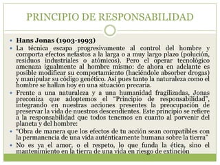 PRINCIPIO DE RESPONSABILIDAD

 Hans Jonas (1903-1993)
 La técnica escapa progresivamente al control del hombre y
  comporta efectos nefastos a la larga o a muy largo plazo (polución,
  residuos industriales o atómicos). Pero el operar tecnológico
  amenaza igualmente al hombre mismo: de ahora en adelante es
  posible modificar su comportamiento (haciéndole absorber drogas)
  y manipular su código genético. Así pues tanto la naturaleza como el
  hombre se hallan hoy en una situación precaria.
 Frente a una naturaleza y a una humanidad fragilizadas, Jonas
  preconiza que adoptemos el “Principio de responsabilidad”,
  integrando en nuestras acciones presentes la preocupación de
  preservar la vida de nuestros descendientes. Este principio se refiere
  a la responsabilidad que todos tenemos en cuanto al porvenir del
  planeta y del hombre:
 “Obra de manera que los efectos de tu acción sean compatibles con
  la permanencia de una vida auténticamente humana sobre la tierra”
 No es ya el amor, o el respeto, lo que funda la ética, sino el
  mantenimiento en la tierra de una vida en riesgo de extinción
 