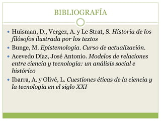 BIBLIOGRAFÍA

 Huisman, D., Vergez, A. y Le Strat, S. Historia de los
  filósofos ilustrada por los textos
 Bunge, M. Epistemología. Curso de actualización.
 Acevedo Díaz, José Antonio. Modelos de relaciones
  entre ciencia y tecnología: un análisis social e
  histórico
 Ibarra, A. y Olivé, L. Cuestiones éticas de la ciencia y
  la tecnología en el siglo XXI
 