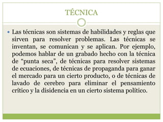 TÉCNICA

 Las técnicas son sistemas de habilidades y reglas que
 sirven para resolver problemas. Las técnicas se
 inventan, se comunican y se aplican. Por ejemplo,
 podemos hablar de un grabado hecho con la técnica
 de “punta seca”, de técnicas para resolver sistemas
 de ecuaciones, de técnicas de propaganda para ganar
 el mercado para un cierto producto, o de técnicas de
 lavado de cerebro para eliminar el pensamiento
 crítico y la disidencia en un cierto sistema político.
 