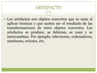ARTEFACTO

 Los artefactos son objetos concretos que se usan al
 aplicar técnicas y que suelen ser el resultado de las
 transformaciones de otros objetos concretos. Los
 artefactos se produce, se fabrican, se usan y se
 intercambian. Por ejemplo, televisores, ordenadores,
 autobuses, aviones, etc.
 