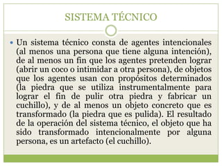 SISTEMA TÉCNICO

 Un sistema técnico consta de agentes intencionales
 (al menos una persona que tiene alguna intención),
 de al menos un fin que los agentes pretenden lograr
 (abrir un coco o intimidar a otra persona), de objetos
 que los agentes usan con propósitos determinados
 (la piedra que se utiliza instrumentalmente para
 lograr el fin de pulir otra piedra y fabricar un
 cuchillo), y de al menos un objeto concreto que es
 transformado (la piedra que es pulida). El resultado
 de la operación del sistema técnico, el objeto que ha
 sido transformado intencionalmente por alguna
 persona, es un artefacto (el cuchillo).
 