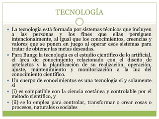 TECNOLOGÍA

 La tecnología está formada por sistemas técnicos que incluyen
    a las personas y los fines que ellas persiguen
    intencionalmente, al igual que los conocimientos, creencias y
    valores que se ponen en juego al operar esos sistemas para
    tratar de obtener las metas deseadas.
   Para Bunge la tecnología es el estudio científico de lo artificial,
    el área de conocimiento relacionado con el diseño de
    artefactos y la planificación de su realización, operación,
    ajuste, mantenimiento y monitorización a la luz del
    conocimiento científico.
   Un cuerpo de conocimientos es una tecnología si y solamente
    si
   (i) es compatible con la ciencia coetánea y controlable por el
    método científico, y
   (ii) se lo emplea para controlar, transformar o crear cosas o
    procesos, naturales o sociales
 