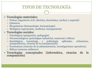 TIPOS DE TECNOLOGÍA

 Tecnologías materiales:
   Físicas (ingeniería civil, eléctrica, electrónica, nuclear y espacial)
   Químicas
   Bioquímicas (farmacología, bromatología)
   Biológicas (agronomía, medicina, bioingeniería)

 Tecnologías sociales:
   Psicológicas (psiquiatría, pedagogía)
   Psicosociológicas (psicologías industrial, comercial y bélica)
   Sociológicas    (sociología y politología aplicadas, urbanismo,
    jurisprudencia, ciencias de la comunicación)
   Económicas (ciencias de la administración, investigaciones operativas)
   Bélicas (ciencias militares)

 Tecnologías conceptuales (informática, ciencias de la
  computación)
 