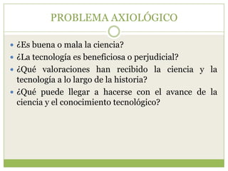 PROBLEMA AXIOLÓGICO

 ¿Es buena o mala la ciencia?
 ¿La tecnología es beneficiosa o perjudicial?
 ¿Qué valoraciones han recibido la ciencia y la
  tecnología a lo largo de la historia?
 ¿Qué puede llegar a hacerse con el avance de la
  ciencia y el conocimiento tecnológico?
 