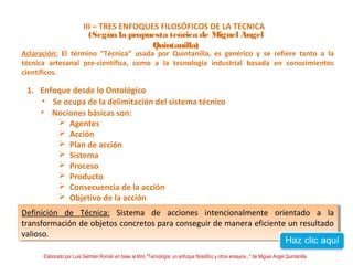 III – TRES ENFOQUES FILOSÓFICOS DE LA TECNICA 
(Según la propuesta teórica de Miguel Angel 
Quintanilla) 
Aclaración: El término “Técnica” usada por Quintanilla, es genérico y se refiere tanto a la 
técnica artesanal pre-científica, como a la tecnología industrial basada en conocimientos 
científicos. 
1. Enfoque desde lo Ontológico 
• Se ocupa de la delimitación del sistema técnico 
• Nociones básicas son: 
 Agentes 
 Acción 
 Plan de acción 
 Sistema 
 Proceso 
 Producto 
 Consecuencia de la acción 
 Objetivo de la acción 
Definición de Técnica: Sistema de acciones intencionalmente orientado a la 
transformación de objetos concretos para conseguir de manera eficiente un resultado 
valioso. 
Definición de Técnica: Sistema de acciones intencionalmente orientado a la 
transformación de objetos concretos para conseguir de manera eficiente un resultado 
valioso. 
Elaborado por Luis Germán Román en base al libro "Tecnología: un enfoque filosófico y otros ensayos..." de Miguel Angel Quintanilla 
 