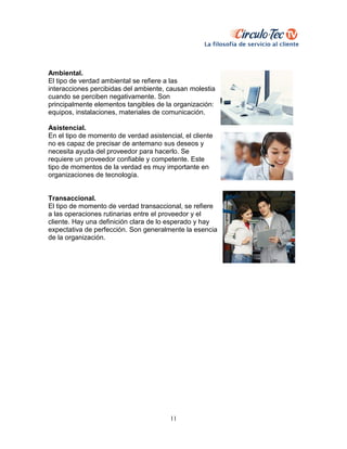 11
Ambiental.
El tipo de verdad ambiental se refiere a las
interacciones percibidas del ambiente, causan molestia
cuando se perciben negativamente. Son
principalmente elementos tangibles de la organización:
equipos, instalaciones, materiales de comunicación.
Asistencial.
En el tipo de momento de verdad asistencial, el cliente
no es capaz de precisar de antemano sus deseos y
necesita ayuda del proveedor para hacerlo. Se
requiere un proveedor confiable y competente. Este
tipo de momentos de la verdad es muy importante en
organizaciones de tecnología.
Transaccional.
El tipo de momento de verdad transaccional, se refiere
a las operaciones rutinarias entre el proveedor y el
cliente. Hay una definición clara de lo esperado y hay
expectativa de perfección. Son generalmente la esencia
de la organización.
 