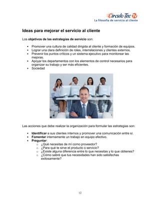 12
Ideas para mejorar el servicio al cliente
Los objetivos de las estrategias de servicio son:
• Promover una cultura de calidad dirigida al cliente y formación de equipos.
• Lograr una clara definición de roles, interrelaciones y clientes externos.
• Prevenir los puntos críticos y un sistema ejecutivo para monitorear las
mejoras.
• Apoyar los departamentos con los elementos de control necesarios para
organizar su trabajo y ser más eficientes.
• Sociedad
Las acciones que debe realizar la organización para formular las estrategias son:
• Identificar a sus clientes internos y promover una comunicación entre sí.
• Fomentar internamente un trabajo en equipo efectivo.
• Preguntar:
o ¿Qué necesitas de mí como proveedor?
o ¿Para qué te sirve el producto o servicio?
o ¿Existe alguna diferencia entre lo que necesitas y lo que obtienes?
o ¿Cómo sabré que tus necesidades han sido satisfechas
exitosamente?
 