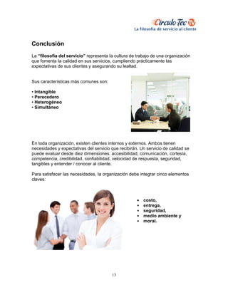 13
Conclusión
La “filosofía del servicio” representa Ia cultura de trabajo de una organización
que fomenta Ia calidad en sus servicios, cumpliendo prácticamente Ias
expectativas de sus clientes y asegurando su lealtad.
Sus características más comunes son:
• Intangible
• Perecedero
• Heterogéneo
• Simultáneo
En toda organización, existen clientes internos y externos. Ambos tienen
necesidades y expectativas del servicio que recibirán. Un servicio de calidad se
puede evaluar desde diez dimensiones: accesibilidad, comunicación, cortesía,
competencia, credibilidad, confiabilidad, velocidad de respuesta, seguridad,
tangibles y entender / conocer al cliente.
Para satisfacer Ias necesidades, Ia organización debe integrar cinco elementos
claves:
 costo,
• entrega,
• seguridad,
• medio ambiente y
• moraI.
 