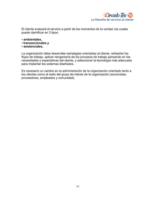 14
El cliente evaluará el servicio a partir de los momentos de Ia verdad, los cuales
puede identificar en 3 tipos:
• ambientales,
• transaccionales y
• asistenciales.
La organización debe desarrollar estrategias orientadas al cliente, rediseñar los
flujos de trabajo, aplicar reingeniería de los procesos de trabajo pensando en Ias
necesidades y expectativas del cliente, y seleccionar Ia tecnología más adecuada
para implantar los sistemas diseñados.
Es necesario un cambio en Ia administración de Ia organización orientado tanto a
los clientes como al resto del grupo de interés de Ia organización (accionistas,
proveedores, empleados y comunidad).
 