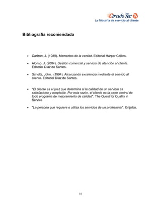 16
Bibliografía recomendada
 Carlzon, J. (1989). Momentos de la verdad. Editorial Harper Collins.
 Alonso, J. (2004). Gestión comercial y servicio de atención al cliente.
Editorial Díaz de Santos.
 Scholtz, John. (1994). Alcanzando excelencia mediante el servicio al
cliente. Editorial Díaz de Santos.
 "El cliente es el juez que determina si la calidad de un servicio es
satisfactoria y aceptable. Por esta razón, el cliente es la parte central de
todo programa de mejoramiento de calidad". The Quest for Quality in
Service
 "La persona que requiere o utiliza los servicios de un profesional". Grijalbo.
 
