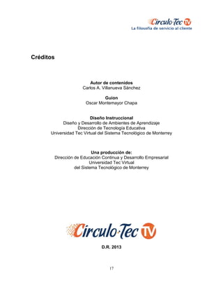 17
Créditos
Autor de contenidos
Carlos A. Villanueva Sánchez
Guion
Oscar Montemayor Chapa
Diseño Instruccional
Diseño y Desarrollo de Ambientes de Aprendizaje
Dirección de Tecnología Educativa
Universidad Tec Virtual del Sistema Tecnológico de Monterrey
Una producción de:
Dirección de Educación Continua y Desarrollo Empresarial
Universidad Tec Virtual
del Sistema Tecnológico de Monterrey
D.R. 2013
 