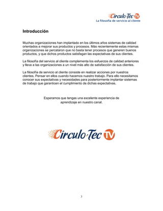 3
Introducción
Muchas organizaciones han implantado en los últimos años sistemas de calidad
orientados a mejorar sus productos y procesos. Más recientemente estas mismas
organizaciones se percataron que no basta tener procesos que generen buenos
productos, y que dichos productos satisfagan las expectativas de sus clientes.
La filosofía del servicio al cliente complementa los esfuerzos de calidad anteriores
y lleva a las organizaciones a un nivel más alto de satisfacción de sus clientes.
La filosofía de servicio al cliente consiste en realizar acciones por nuestros
clientes. Pensar en ellos cuando hacemos nuestro trabajo. Para ello necesitamos
conocer sus expectativas y necesidades para posteriormente implantar sistemas
de trabajo que garanticen el cumplimiento de dichas expectativas.
Esperamos que tengas una excelente experiencia de
aprendizaje en nuestro canal.
 