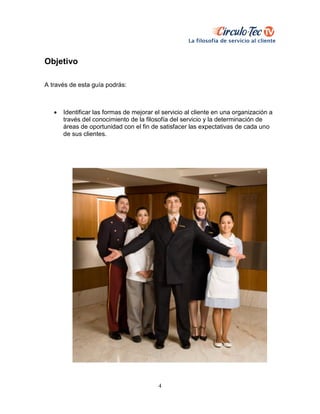 4
Objetivo
A través de esta guía podrás:
 Identificar las formas de mejorar el servicio al cliente en una organización a
través del conocimiento de la filosofía del servicio y la determinación de
áreas de oportunidad con el fin de satisfacer las expectativas de cada uno
de sus clientes.
 