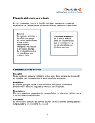 5
Filosofía del servicio al cliente
Es muy importante conocer la filosofía de trabajo que permite cumplir las
expectativas de clientes que se encuentran dentro y fuera de la organización.
Características del servicio
Intangible
No se puede ver, escuchar, olfatear o probar antes de su compra; su descripción
en compleja y es necesario recurrir a sus beneficios abstractos.
Perecedero
Es efímero, pasajero. No se puede almacenar anticipando su demanda.
Difícilmente se dará una segunda oportunidad para mejorarlo.
Heterogéneo
El mismo servicio se proporciona de manera distinta por diferentes instituciones, y
a veces por la misma institución.
Simultáneo
La producción y consumo del servicio ocurren simultáneamente, con la presencia
del proveedor y el beneficiario del servicio.
Calidad en el servicio
Es la exacta relación
entre las características
que el servicio posee y
las características que
el cliente expresa.
Servicio
Es cualquier actividad o
beneficio que una de
las partes puede ofrecer
a otra, que es
esencialmente
intangible y no produce
la propiedad de algo.
Su producción puede o
no estar ligada a un
producto físico.
 