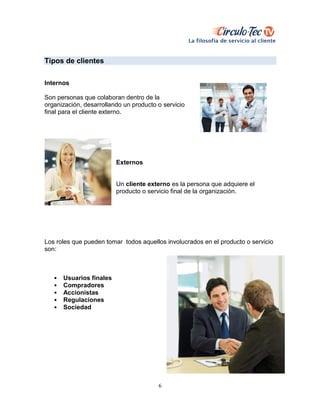 6
Tipos de clientes
Internos
Son personas que colaboran dentro de la
organización, desarrollando un producto o servicio
final para el cliente externo.
Externos
Un cliente externo es la persona que adquiere el
producto o servicio final de la organización.
Los roles que pueden tomar todos aquellos involucrados en el producto o servicio
son:
• Usuarios finales
• Compradores
• Accionistas
• Regulaciones
• Sociedad
 
