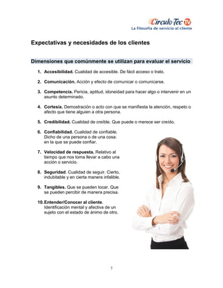 7
Expectativas y necesidades de los clientes
Dimensiones que comúnmente se utilizan para evaluar el servicio
1. Accesibilidad. Cualidad de accesible. De fácil acceso o trato.
2. Comunicación. Acción y efecto de comunicar o comunicarse.
3. Competencia. Pericia, aptitud, idoneidad para hacer algo o intervenir en un
asunto determinado.
4. Cortesía. Demostración o acto con que se manifiesta la atención, respeto o
afecto que tiene alguien a otra persona.
5. Credibilidad. Cualidad de creíble. Que puede o merece ser creído.
6. Confiabilidad. Cualidad de confiable.
Dicho de una persona o de una cosa:
en la que se puede confiar.
7. Velocidad de respuesta. Relativo al
tiempo que nos toma llevar a cabo una
acción o servicio.
8. Seguridad. Cualidad de seguir. Cierto,
indubitable y en cierta manera infalible.
9. Tangibles. Que se pueden tocar. Que
se pueden percibir de manera precisa.
10.Entender/Conocer al cliente.
Identificación mental y afectiva de un
sujeto con el estado de ánimo de otro.
 