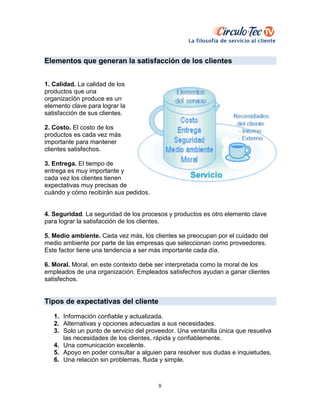 8
Elementos que generan la satisfacción de los clientes
1. Calidad. La calidad de los
productos que una
organización produce es un
elemento clave para lograr la
satisfacción de sus clientes.
2. Costo. El costo de los
productos es cada vez más
importante para mantener
clientes satisfechos.
3. Entrega. El tiempo de
entrega es muy importante y
cada vez los clientes tienen
expectativas muy precisas de
cuándo y cómo recibirán sus pedidos.
4. Seguridad. La seguridad de los procesos y productos es otro elemento clave
para lograr la satisfacción de los clientes.
5. Medio ambiente. Cada vez más, los clientes se preocupan por el cuidado del
medio ambiente por parte de las empresas que seleccionan como proveedores.
Este factor tiene una tendencia a ser más importante cada día.
6. Moral. Moral, en este contexto debe ser interpretada como la moral de los
empleados de una organización. Empleados satisfechos ayudan a ganar clientes
satisfechos.
Tipos de expectativas del cliente
1. Información confiable y actualizada.
2. Alternativas y opciones adecuadas a sus necesidades.
3. Solo un punto de servicio del proveedor. Una ventanilla única que resuelva
las necesidades de los clientes, rápida y confiablemente.
4. Una comunicación excelente.
5. Apoyo en poder consultar a alguien para resolver sus dudas e inquietudes,
6. Una relación sin problemas, fluida y simple.
 