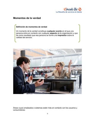 9
Momentos de la verdad
Áreas cuyos empleados o sistemas están más en contacto con los usuarios y
consumidores:
Definición de momentos de verdad
Un momento de la verdad constituye cualquier evento en el que una
persona entra en contacto con cualquier aspecto de la organización y que
da como resultado que esa persona se forme una impresión sobre la
calidad del servicio.
 