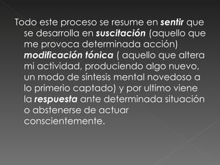 Todo este proceso se resume en  sentir  que se desarrolla en  suscitación  (aquello que me provoca determinada acción)  modificación tónica  ( aquello que altera mi actividad, produciendo algo nuevo, un modo de síntesis mental novedoso a lo primerio captado) y por ultimo viene la  respuesta  ante determinada situación o abstenerse de actuar conscientemente.  