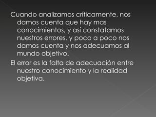 Cuando analizamos críticamente, nos damos cuenta que hay mas conocimientos, y así constatamos nuestros errores, y poco a poco nos damos cuenta y nos adecuamos al mundo objetivo.  El error es la falta de adecuación entre nuestro conocimiento y la realidad objetiva.  