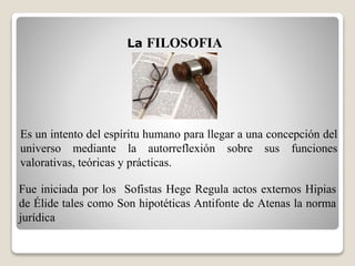 Es un intento del espíritu humano para llegar a una concepción del
universo mediante la autorreflexión sobre sus funciones
valorativas, teóricas y prácticas.
La FILOSOFIA
Fue iniciada por los Sofistas Hege Regula actos externos Hipias
de Élide tales como Son hipotéticas Antifonte de Atenas la norma
jurídica
 