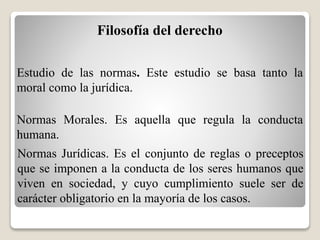 Filosofía del derecho
Estudio de las normas. Este estudio se basa tanto la
moral como la jurídica.
Normas Morales. Es aquella que regula la conducta
humana.
Normas Jurídicas. Es el conjunto de reglas o preceptos
que se imponen a la conducta de los seres humanos que
viven en sociedad, y cuyo cumplimiento suele ser de
carácter obligatorio en la mayoría de los casos.
 