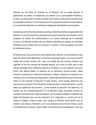 Derecho es una toma de posición en el Derecho. No se puede escindir al
gobernante, al político, al magistrado, al profesor, en su personalidad filosófica y
jurídica. Un gobernante marxista no podrá instrumentar jurídicamente el sistema de
la propiedad privada en función social como lo propugna la doctrina social católica,
y un positivista kelseniano no admitirá la integración del Derecho con la justicia.
Se distingue entre filosofía aplicada o práctica y filosofía analítica o especulativa del
Derecho. La primera examina y estudia los principios supremos del Derecho con el
propósito de aplicar los conocimientos a un campo particular de la actividad
humana, y la filosofía analítica es una reflexión realizada por juristas con intereses
filosóficos que no tratan tanto de construir un sistema, como de analizar una serie
de problemas típicos.
El Derecho que hoy conocemos existe desde hace milenios, lo encontramos en las
leyes de Hammurabi (Babilonia), en las leyes del griego Solón, en la Ley de las XII
Tablas del mundo romano, etc.; pero es verdad que las normas jurídicas hoy
vigentes no son las mismas de aquellas épocas, así como es cierto que no hay
exacta identidad entre el Derecho peruano y el italiano o el de cualquier otro país.
Como dice Miguel Reale, el Derecho es un fenómeno histórico-social, sujeto
siempre a variaciones e intercomunicaciones, a flujos y reflujos en el espacio y en
el tiempo, por lo cual hay que preguntarse: ¿habrá algo permanente que nos permita
saber en qué consiste el derecho? Si este cambia, ¿será posible determinar las
razones de la mutación? Si el Derecho se desenvuelve a través del tiempo, ¿habrá
leyes que gobiernan tal proceso?, ¿cómo explicar la aparición del Derecho y el
sentido de sus transformaciones? Si el Derecho exige peculiares formas de
conducta a las personas, surge la pregunta: ¿por qué estoy obligado a obedecer las
reglas del Derecho que son tan diversas? Si la respuesta es: porque así me lo
ordena el Estado, surge la duda: ¿por ventura el Derecho será aquello que se
manda? ¿Se reduce el Derecho a ser una expresión de la fuerza? Estas y otras
consideraciones conducen, según Reale, a tres órdenes de investigación, a los que
 