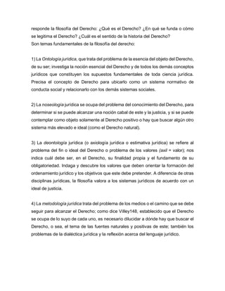responde la filosofía del Derecho: ¿Qué es el Derecho? ¿En qué se funda o cómo
se legitima el Derecho? ¿Cuál es el sentido de la historia del Derecho?
Son temas fundamentales de la filosofía del derecho:
1) La Ontología jurídica, que trata del problema de la esencia del objeto del Derecho,
de su ser; investiga la noción esencial del Derecho y de todos los demás conceptos
jurídicos que constituyen los supuestos fundamentales de toda ciencia jurídica.
Precisa el concepto de Derecho para ubicarlo como un sistema normativo de
conducta social y relacionarlo con los demás sistemas sociales.
2) La noseología jurídica se ocupa del problema del conocimiento del Derecho, para
determinar si se puede alcanzar una noción cabal de este y la justicia, y si se puede
contemplar como objeto solamente al Derecho positivo o hay que buscar algún otro
sistema más elevado e ideal (como el Derecho natural).
3) La deontología jurídica (o axiología jurídica o estimativa jurídica) se refiere al
problema del fin o ideal del Derecho o problema de los valores (axil = valor); nos
indica cuál debe ser, en el Derecho, su finalidad propia y el fundamento de su
obligatoriedad. Indaga y descubre los valores que deben orientar la formación del
ordenamiento jurídico y los objetivos que este debe pretender. A diferencia de otras
disciplinas jurídicas, la filosofía valora a los sistemas jurídicos de acuerdo con un
ideal de justicia.
4) La metodología jurídica trata del problema de los medios o el camino que se debe
seguir para alcanzar el Derecho; como dice Villey148, establecido que el Derecho
se ocupa de lo suyo de cada uno, es necesario dilucidar a dónde hay que buscar el
Derecho, o sea, el tema de las fuentes naturales y positivas de este; también los
problemas de la dialéctica jurídica y la reflexión acerca del lenguaje jurídico.
 