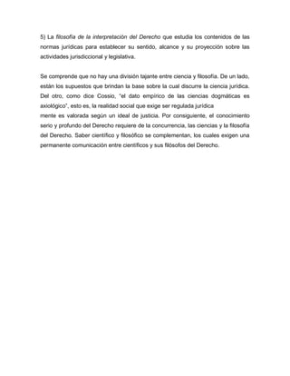 5) La filosofía de la interpretación del Derecho que estudia los contenidos de las
normas jurídicas para establecer su sentido, alcance y su proyección sobre las
actividades jurisdiccional y legislativa.
Se comprende que no hay una división tajante entre ciencia y filosofía. De un lado,
están los supuestos que brindan la base sobre la cual discurre la ciencia jurídica.
Del otro, como dice Cossio, “el dato empírico de las ciencias dogmáticas es
axiológico”, esto es, la realidad social que exige ser regulada jurídica
mente es valorada según un ideal de justicia. Por consiguiente, el conocimiento
serio y profundo del Derecho requiere de la concurrencia, las ciencias y la filosofía
del Derecho. Saber científico y filosófico se complementan, los cuales exigen una
permanente comunicación entre científicos y sus filósofos del Derecho.
 