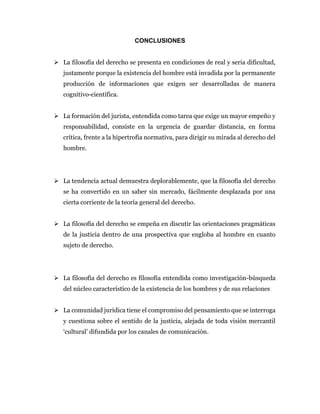 CONCLUSIONES
 La filosofía del derecho se presenta en condiciones de real y seria dificultad,
justamente porque la existencia del hombre está invadida por la permanente
producción de informaciones que exigen ser desarrolladas de manera
cognitivo-científica.
 La formación del jurista, entendida como tarea que exige un mayor empeño y
responsabilidad, consiste en la urgencia de guardar distancia, en forma
crítica, frente a la hipertrofia normativa, para dirigir su mirada al derecho del
hombre.
 La tendencia actual demuestra deplorablemente, que la filosofía del derecho
se ha convertido en un saber sin mercado, fácilmente desplazada por una
cierta corriente de la teoría general del derecho.
 La filosofía del derecho se empeña en discutir las orientaciones pragmáticas
de la justicia dentro de una prospectiva que engloba al hombre en cuanto
sujeto de derecho.
 La filosofía del derecho es filosofía entendida como investigación-búsqueda
del núcleo característico de la existencia de los hombres y de sus relaciones
 La comunidad jurídica tiene el compromiso del pensamiento que se interroga
y cuestiona sobre el sentido de la justicia, alejada de toda visión mercantil
‘cultural’ difundida por los canales de comunicación.
 