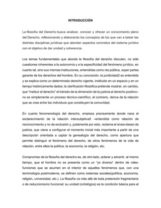 INTRODUCCIÓN
La filosofía del Derecho busca analizar, conocer y ofrecer un conocimiento pleno
del Derecho, reflexionando y elaborando los conceptos de los que van a beber las
distintas disciplinas jurídicas que abordan aspectos concretos del sistema jurídico
con el objetivo de dar unidad y coherencia.
Los temas fundamentales que aborda la filosofía del derecho discuten, no sólo
cuestiones inherentes a la autonomía y a la especificidad del fenómeno jurídico, en
cuanto tal, sino sus mismas instituciones, entendidas como res pública, súper partes
garante de los derechos del hombre. En su concreción, la juridicidad2 es entendida
y se explica como un determinado derecho vigente, instituido en un espacio y en un
tiempo históricamente dados; la clarificación filosófica pretende mostrar, en cambio,
que “instituir el derecho” el tránsito de la dimensión de la justicia al derecho positivo–
no es simplemente un proceso técnico-científico; al contrario, deriva de la relación
que se crea entre los individuos que constituyen la comunidad.
En cuanto fenomenología del derecho, empieza precisamente donde nace el
esclarecimiento de la relación intersubjetiva5 –entendida como relación de
reconocimiento y no de exclusión y, justamente por esto, reclama el ansia-deseo de
justicia, que viene a configurar el momento inicial más importante a partir de una
descripción orientada a captar la genealogía del derecho, como apertura que
permite distinguir el fenómeno del derecho, de otros fenómenos de la vida de
relación, entre ellos la política, la economía, la religión, etc.
Compromiso de la filosofía del derecho es, de otro lado, aclarar y advertir, al mismo
tiempo, que el hombre no se presenta como un “yo diverso” dentro de roles-
funciones que se asumen en el interior de aquellos fenómenos que, con una
terminología postmoderna, se definen como sistemas sociales(política, economía,
religión, universidad, etc.). La filosofía va más allá de toda pretensión fragmentaria
o de reduccionismo funcional; su unidad (ontológica) es la condición básica para el
 