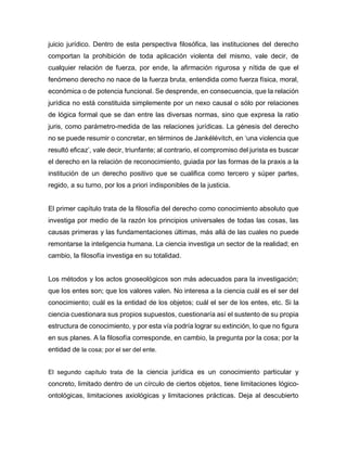 juicio jurídico. Dentro de esta perspectiva filosófica, las instituciones del derecho
comportan la prohibición de toda aplicación violenta del mismo, vale decir, de
cualquier relación de fuerza, por ende, la afirmación rigurosa y nítida de que el
fenómeno derecho no nace de la fuerza bruta, entendida como fuerza física, moral,
económica o de potencia funcional. Se desprende, en consecuencia, que la relación
jurídica no está constituida simplemente por un nexo causal o sólo por relaciones
de lógica formal que se dan entre las diversas normas, sino que expresa la ratio
juris, como parámetro-medida de las relaciones jurídicas. La génesis del derecho
no se puede resumir o concretar, en términos de Jankélévitch, en ‘una violencia que
resultó eficaz’, vale decir, triunfante; al contrario, el compromiso del jurista es buscar
el derecho en la relación de reconocimiento, guiada por las formas de la praxis a la
institución de un derecho positivo que se cualifica como tercero y súper partes,
regido, a su turno, por los a priori indisponibles de la justicia.
El primer capítulo trata de la filosofía del derecho como conocimiento absoluto que
investiga por medio de la razón los principios universales de todas las cosas, las
causas primeras y las fundamentaciones últimas, más allá de las cuales no puede
remontarse la inteligencia humana. La ciencia investiga un sector de la realidad; en
cambio, la filosofía investiga en su totalidad.
Los métodos y los actos gnoseológicos son más adecuados para la investigación;
que los entes son; que los valores valen. No interesa a la ciencia cuál es el ser del
conocimiento; cuál es la entidad de los objetos; cuál el ser de los entes, etc. Si la
ciencia cuestionara sus propios supuestos, cuestionaría así el sustento de su propia
estructura de conocimiento, y por esta vía podría lograr su extinción, lo que no figura
en sus planes. A la filosofía corresponde, en cambio, la pregunta por la cosa; por la
entidad de la cosa; por el ser del ente.
El segundo capítulo trata de la ciencia jurídica es un conocimiento particular y
concreto, limitado dentro de un círculo de ciertos objetos, tiene limitaciones lógico-
ontológicas, limitaciones axiológicas y limitaciones prácticas. Deja al descubierto
 