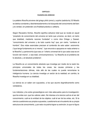 CAPITULO I
FILOSOFIA DEL DERECHO
La palabra filosofía proviene del griego philo (amor) y sophia (sabiduría). El filósofo
se dedica constante y desinteresadamente a la búsqueda del conocimiento del bien
y la verdad, sin pretender una finalidad práctica o utilitaria.
Según Recaséns Siches, filosofía significa esfuerzo total que se revela en aquel
“propósito de conocimiento del universo en tanto que universo, es decir, en tanto
que totalidad, mediante razones fundadas” o como dice Ortega y Gasset,
“conocimiento del universo y de todo cuanto hay” que, por cierto, “contiene al
hombre”. Dos notas esenciales precisan el contenido de este saber: autonomía
(“que tenga fundamento en sí misma”, “que renuncie a apoyarse en nada anterior a
la filosofía”) y pantonomía (que sea un “criterio universal de lo que cada cosa es en
función del mismo”, o sea total, omnicomprensivo). “La filosofía es el problema de
lo absoluto, y el absoluto problema”.
La filosofía es un conocimiento absoluto que investiga por medio de la razón los
principios universales de todas las cosas, las causas primeras y las
fundamentaciones últimas, más allá de las cuales no puede remontarse la
inteligencia humana. La ciencia investiga un sector de la realidad; en cambio, la
filosofía investiga en su totalidad.
La ciencia es un saber con supuestos, a los que asume dogmáticamente como
verdaderos.
Los métodos y los actos gnoseológicos son más adecuados para la investigación;
que los entes son; que los valores valen. No interesa a la ciencia cuál es el ser del
conocimiento; cuál es la entidad de los objetos; cuál el ser de los entes, etc. Si la
ciencia cuestionara sus propios supuestos, cuestionaría así el sustento de su propia
estructura de conocimiento, y por esta vía podría lograr su extinción, lo que no figura
 