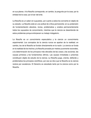 en sus planes. A la filosofía corresponde, en cambio, la pregunta por la cosa; por la
entidad de la cosa; por el ser del ente.
La filosofía es un saber sin supuestos, por cuanto a estos los convierte en objeto de
su estudio. La filosofía está en una actitud de crítica permanente; en su pretensión
de fundamentación absoluta, revisa, problematiza y analiza permanentemente
todos los supuestos de conocimiento, mientras que la ciencia se desentiende de
estos problemas porque entorpecen su trabajo indagatorio.
La filosofía es un conocimiento especulativo y la ciencia un conocimiento
experimental. Los conceptos de la ciencia nunca se apartan de la realidad; en
cambio, los de la filosofía se fundan directamente en la razón. La ciencia se funda
en la realidad de los hechos y la filosofía procede por medios puramente racionales,
a la determinación de los principios más elevados de las cosas y las acciones, las
causas primeras y los fundamentos últimos. Las causas inmediatas o próximas
constituyen objeto de estudio de la ciencia. La filosofía juzga, orienta, defiende y
problematiza los principios científicos; por eso se dice que la filosofía es la ciencia
rectora por excelencia. El Derecho es estudiado tanto por la ciencia como por la
filosofía.
 